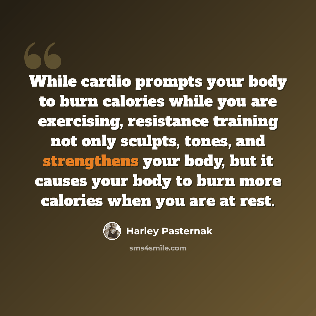 “While cardio prompts your body to burn calories while you are exercising, resistance training not only sculpts, tones, and strengthens your body, but it causes your body to burn more calories when you are at rest.” quote by Harley Pasternak