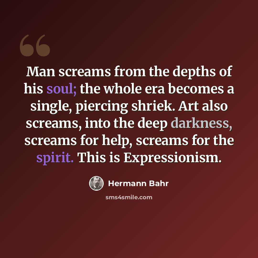 “Man screams from the depths of his soul; the whole era becomes a single, piercing shriek. Art also screams, into the deep darkness, screams for help, screams for the spirit. This is Expressionism.” quote by Hermann Bahr