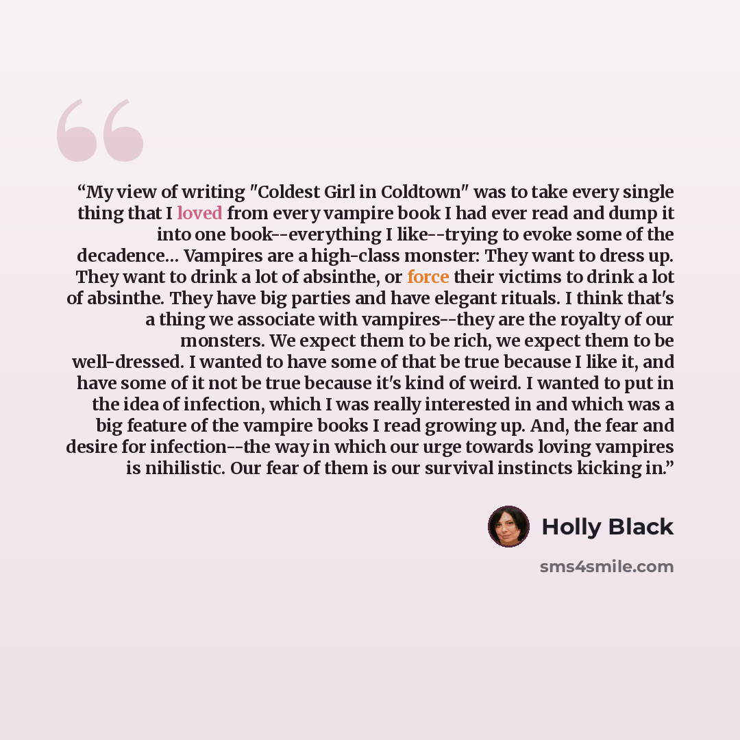 “My view of writing "Coldest Girl in Coldtown" was to take every single thing that I loved from every vampire book I had ever read and dump it into one book--everything I like--trying to evoke some of the decadence… Vampires are a high-class monster: They want to dress up. They want to drink a lot…” quote by Holly Black