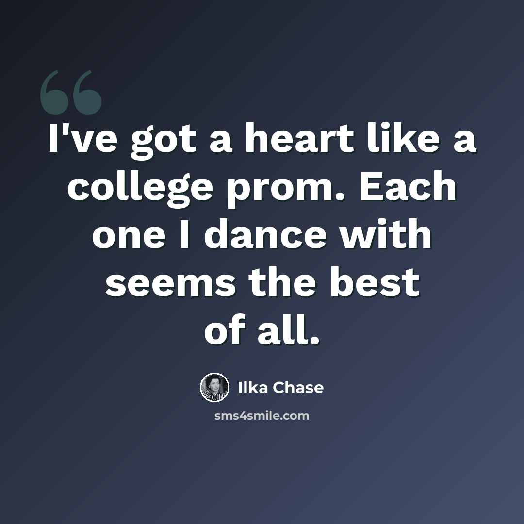 “I've got a heart like a college prom. Each one I dance with seems the best of all.” quote by Ilka Chase
