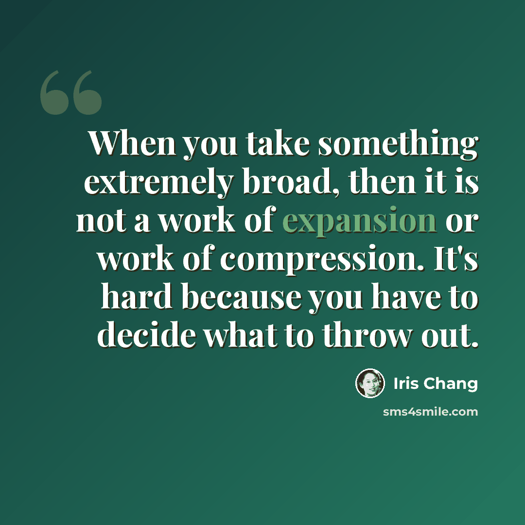 “When you take something extremely broad, then it is not a work of expansion or work of compression. It's hard because you have to decide what to throw out.” quote by Iris Chang