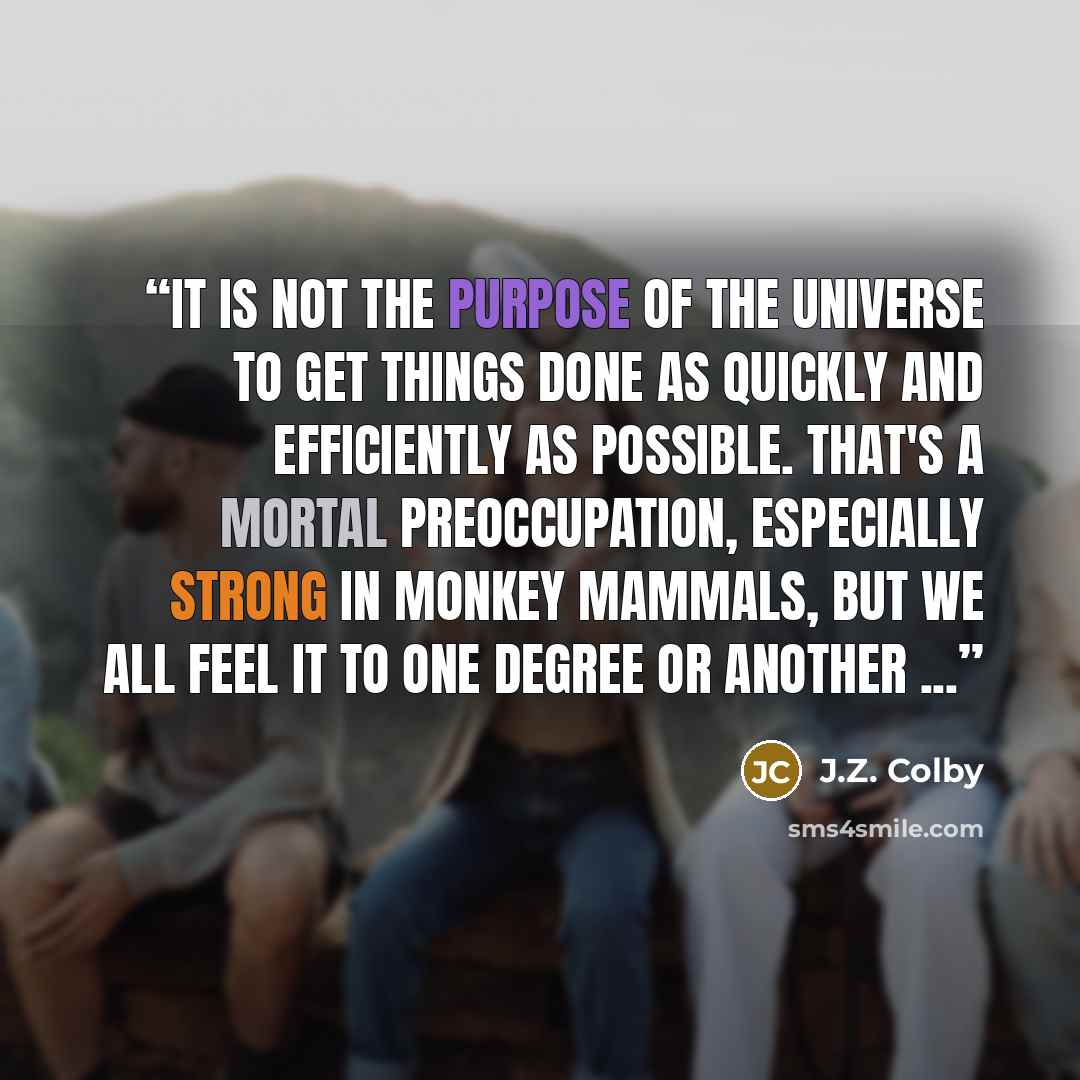 “It is not the purpose of the universe to get things done as quickly and efficiently as possible. That's a mortal preoccupation, especially strong in monkey mammals, but we all feel it to one degree or another ...” quote by J.Z. Colby