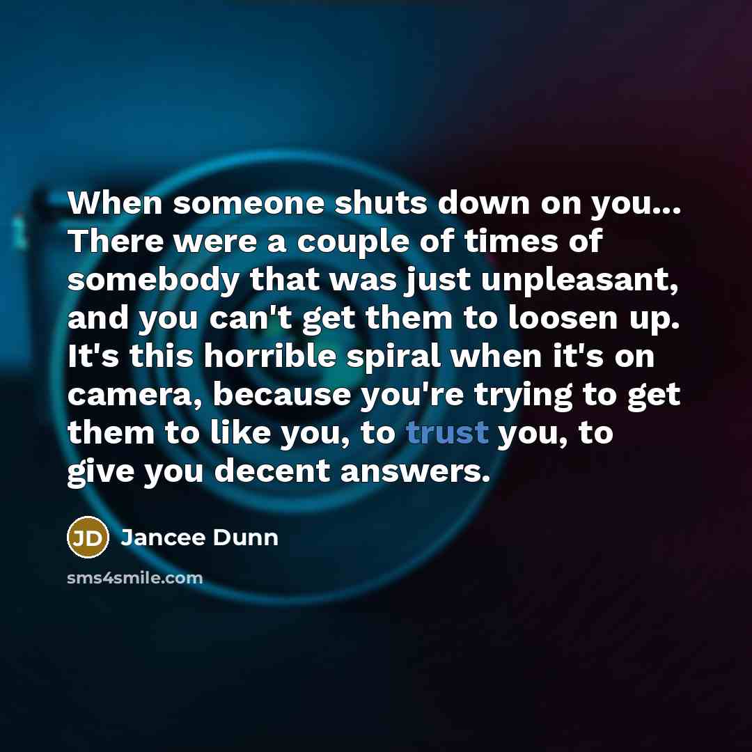 “When someone shuts down on you... There were a couple of times of somebody that was just unpleasant, and you can't get them to loosen up. It's this horrible spiral when it's on camera, because you're trying to get them to like you, to trust you, to give you decent answers.” quote by Jancee Dunn