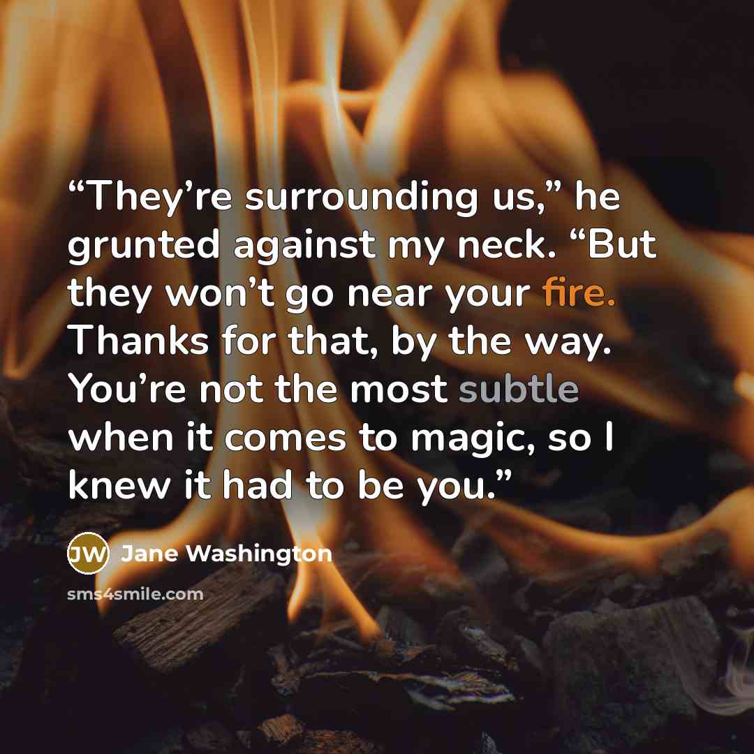 “They’re surrounding us,” he grunted against my neck. “But they won’t go near your fire. Thanks for that, by the way. You’re not the most subtle when it comes to magic, so I knew it had to be you.” quote by Jane Washington