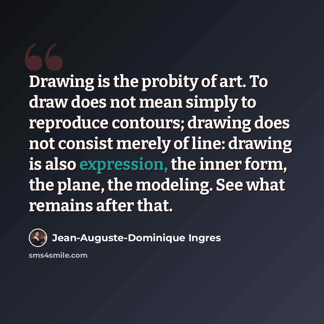 “Drawing is the probity of art. To draw does not mean simply to reproduce contours; drawing does not consist merely of line: drawing is also expression, the inner form, the plane, the modeling. See what remains after that.” quote by Jean-Auguste-Dominique Ingres
