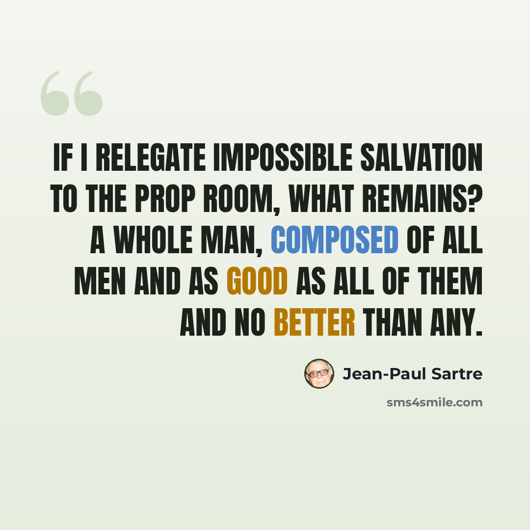 “If I relegate impossible Salvation to the prop room, what remains? A whole man, composed of all men and as good as all of them and no better than any.” quote by Jean-Paul Sartre
