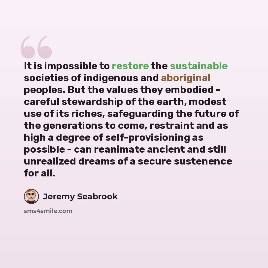“It is impossible to restore the sustainable societies of indigenous and aboriginal peoples. But the values they embodied - careful stewardship of the earth, modest use of its riches, safeguarding the future of the generations to come, restraint and as high a degree of self-provisioning as possible…” quote by Jeremy Seabrook