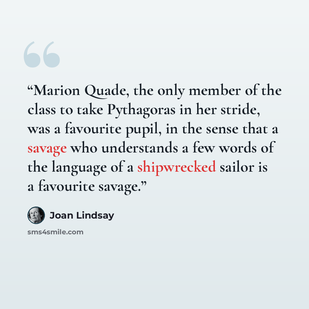 “Marion Quade, the only member of the class to take Pythagoras in her stride, was a favourite pupil, in the sense that a savage who understands a few words of the language of a shipwrecked sailor is a favourite savage.” quote by Joan Lindsay