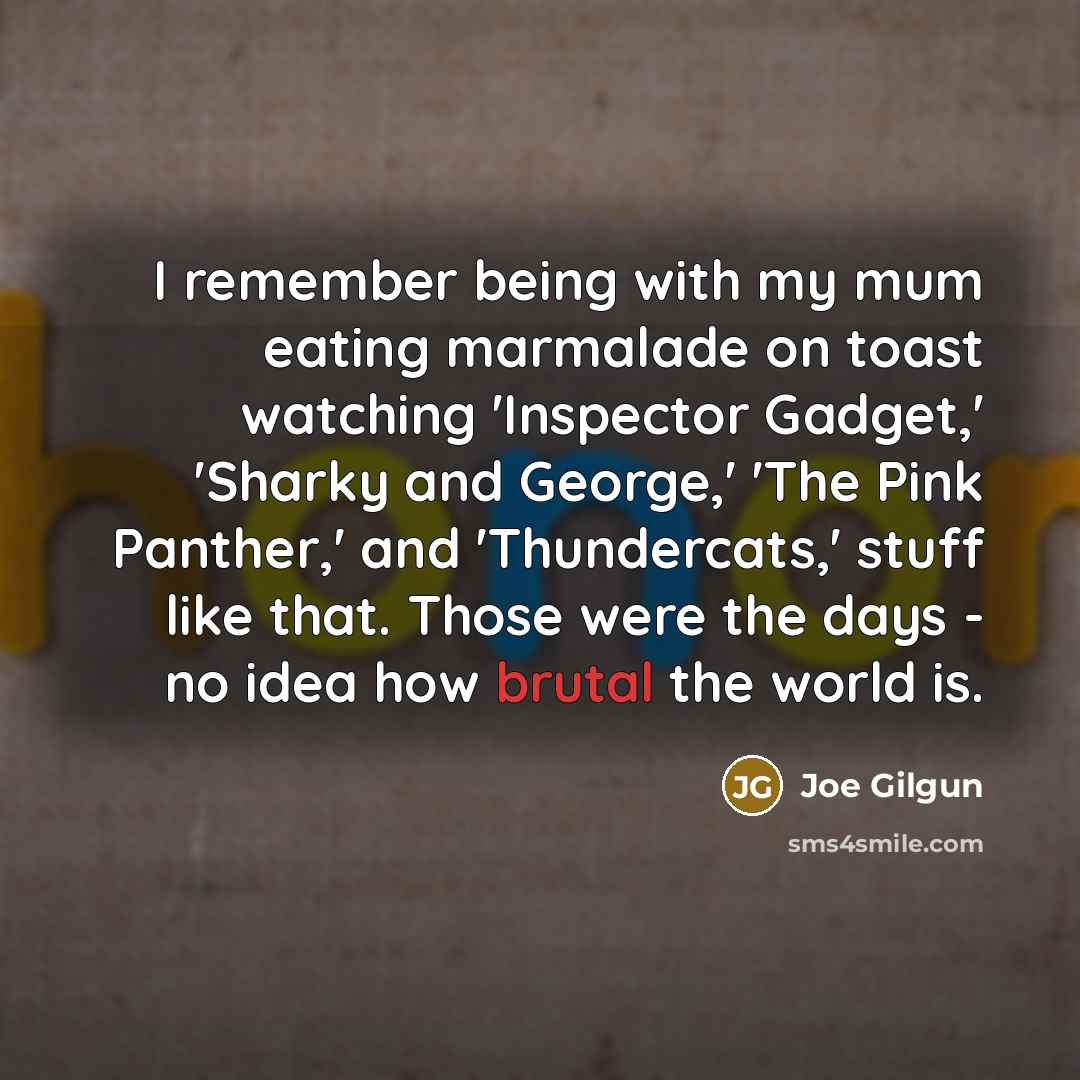 “I remember being with my mum eating marmalade on toast watching 'Inspector Gadget,' 'Sharky and George,' 'The Pink Panther,' and 'Thundercats,' stuff like that. Those were the days - no idea how brutal the world is.” quote by Joe Gilgun
