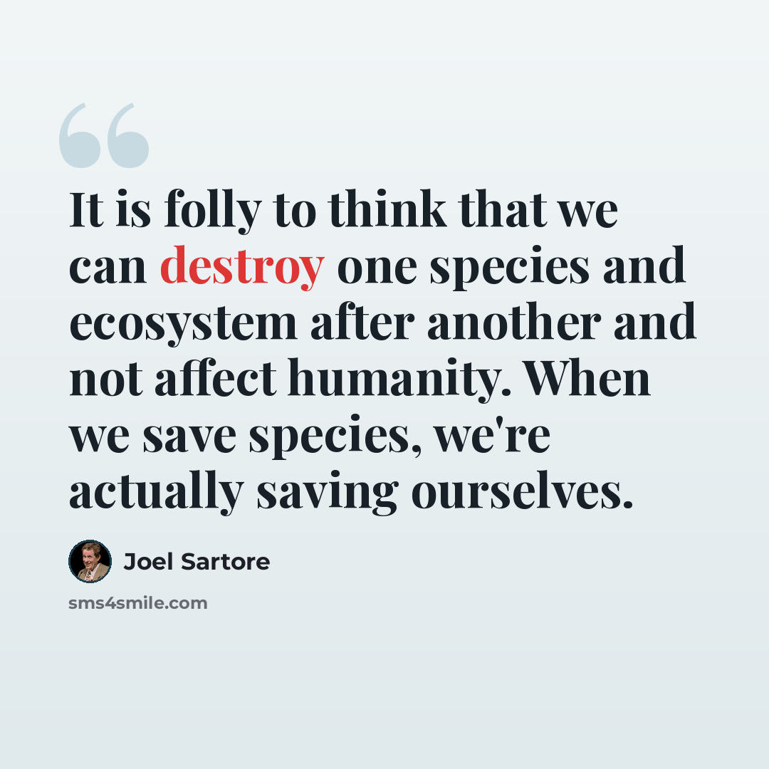 “It is folly to think that we can destroy one species and ecosystem after another and not affect humanity. When we save species, we're actually saving ourselves.” quote by Joel Sartore