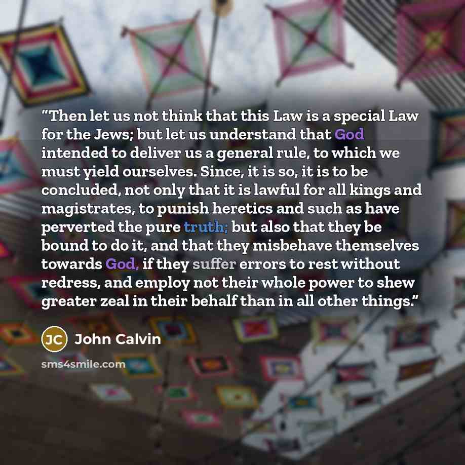 “Then let us not think that this Law is a special Law for the Jews; but let us understand that God intended to deliver us a general rule, to which we must yield ourselves. Since, it is so, it is to be concluded, not only that it is lawful for all kings and magistrates, to punish heretics and such…” quote by John Calvin