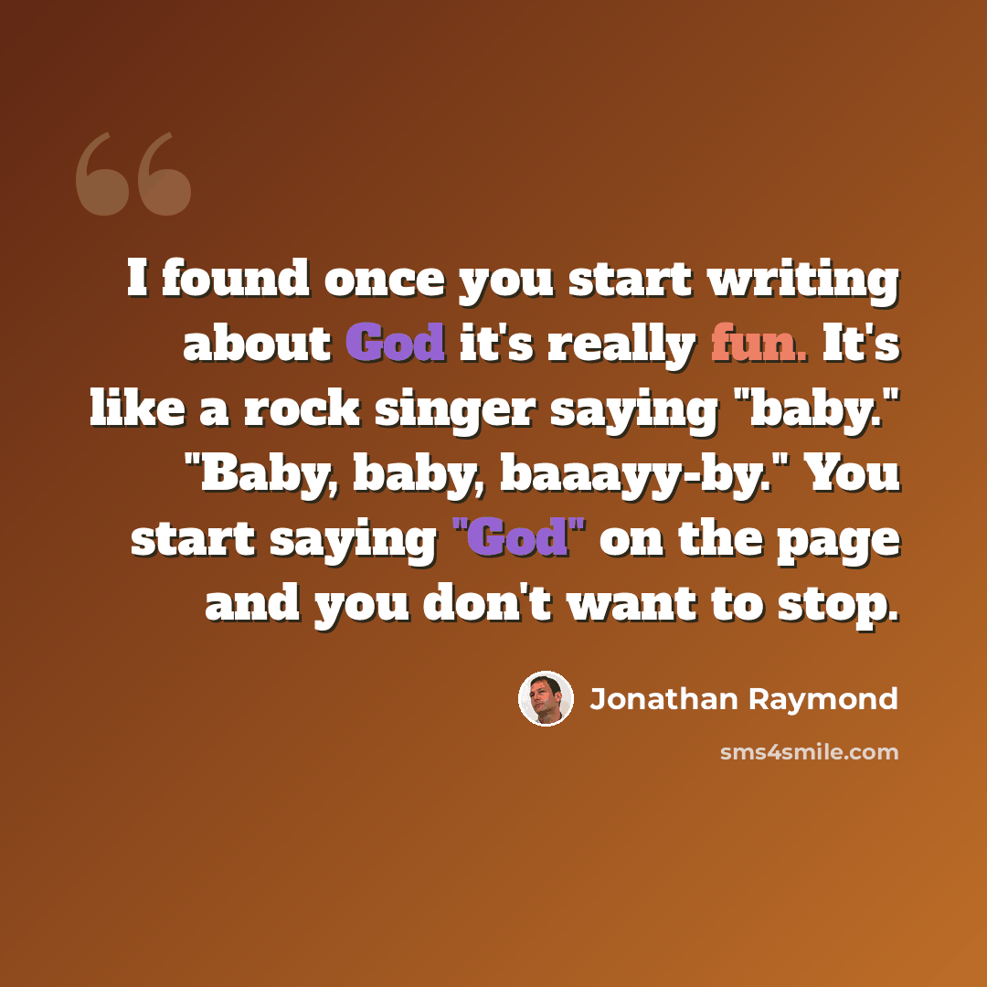 “I found once you start writing about God it's really fun. It's like a rock singer saying "baby." "Baby, baby, baaayy-by." You start saying "God" on the page and you don't want to stop.” quote by Jonathan Raymond