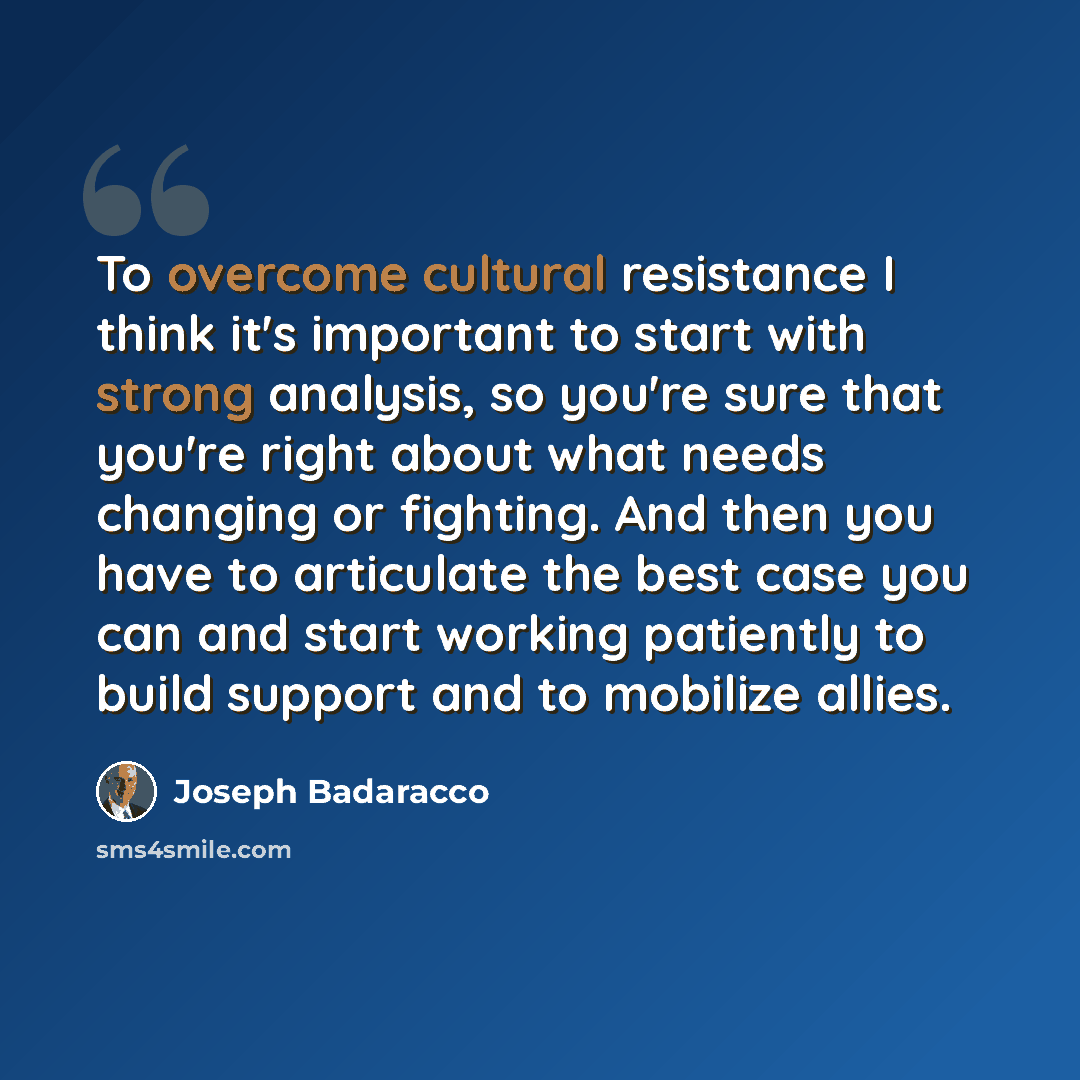 “To overcome cultural resistance I think it's important to start with strong analysis, so you're sure that you're right about what needs changing or fighting. And then you have to articulate the best case you can and start working patiently to build support and to mobilize allies.” quote by Joseph Badaracco