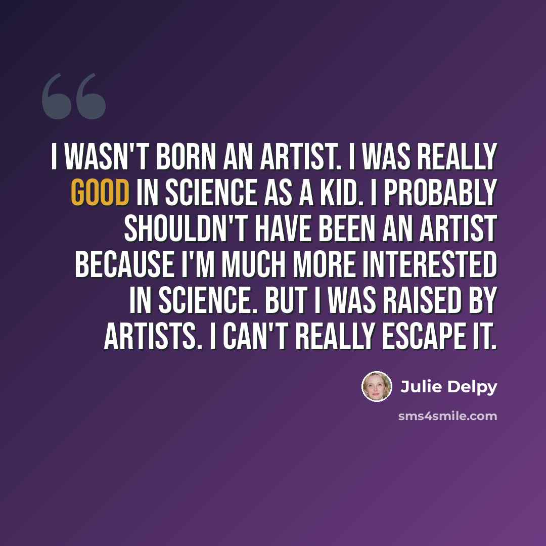 “I wasn't born an artist. I was really good in science as a kid. I probably shouldn't have been an artist because I'm much more interested in science. But I was raised by artists. I can't really escape it.” quote by Julie Delpy