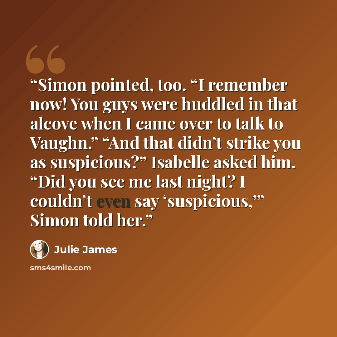 “Simon pointed, too. “I remember now! You guys were huddled in that alcove when I came over to talk to Vaughn.” “And that didn’t strike you as suspicious?” Isabelle asked him. “Did you see me last night? I couldn’t even say ‘suspicious,’” Simon told her.” quote by Julie James