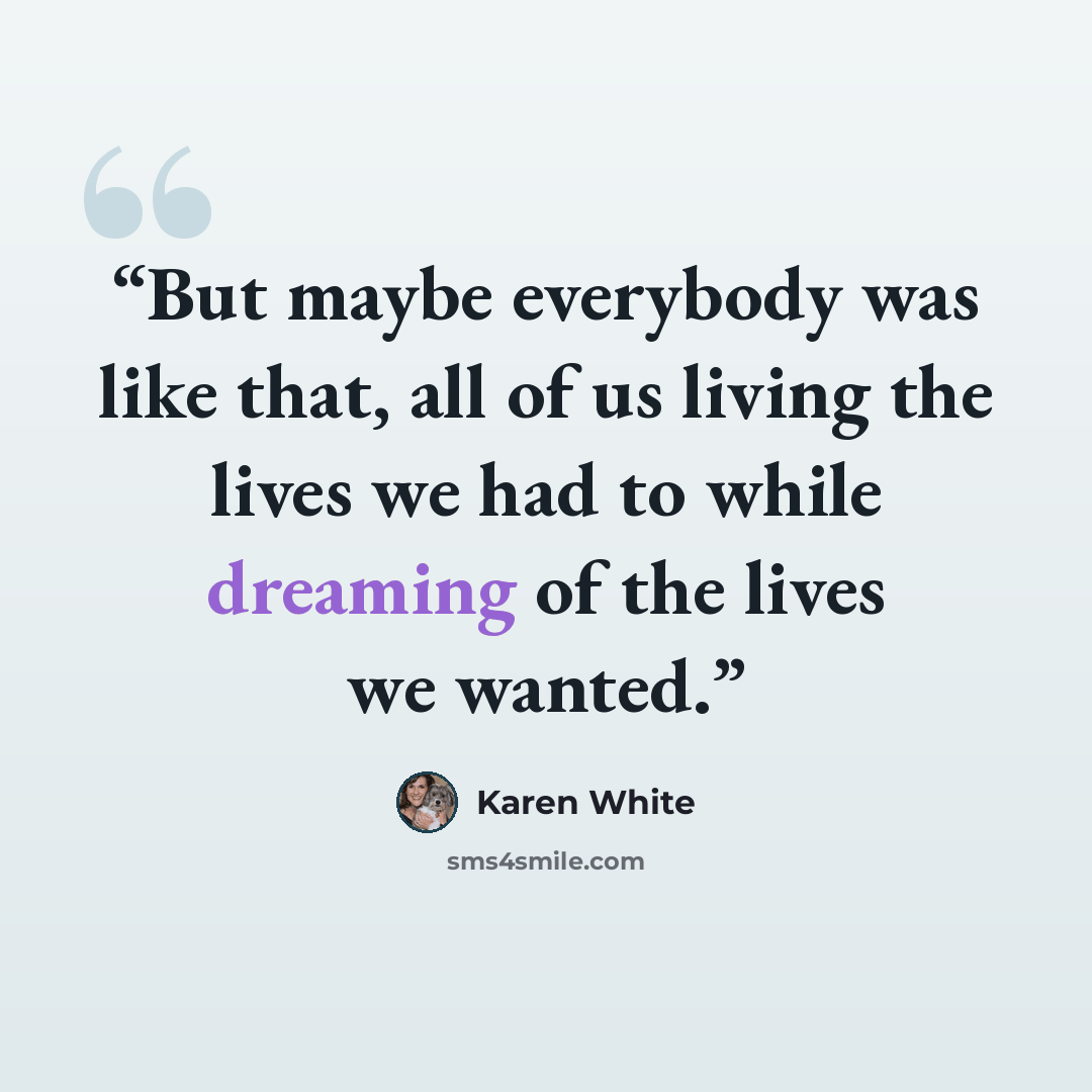 “But maybe everybody was like that, all of us living the lives we had to while dreaming of the lives we wanted.” quote by Karen White