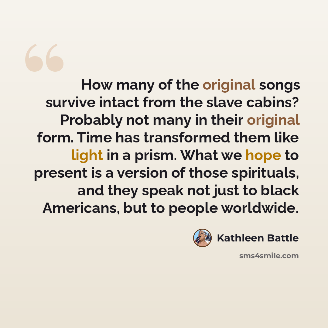 “How many of the original songs survive intact from the slave cabins? Probably not many in their original form. Time has transformed them like light in a prism. What we hope to present is a version of those spirituals, and they speak not just to black Americans, but to people worldwide.” quote by Kathleen Battle
