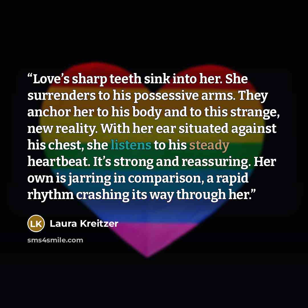 “Love’s sharp teeth sink into her. She surrenders to his possessive arms. They anchor her to his body and to this strange, new reality. With her ear situated against his chest, she listens to his steady heartbeat. It’s strong and reassuring. Her own is jarring in comparison, a rapid rhythm crashing…” quote by Laura Kreitzer