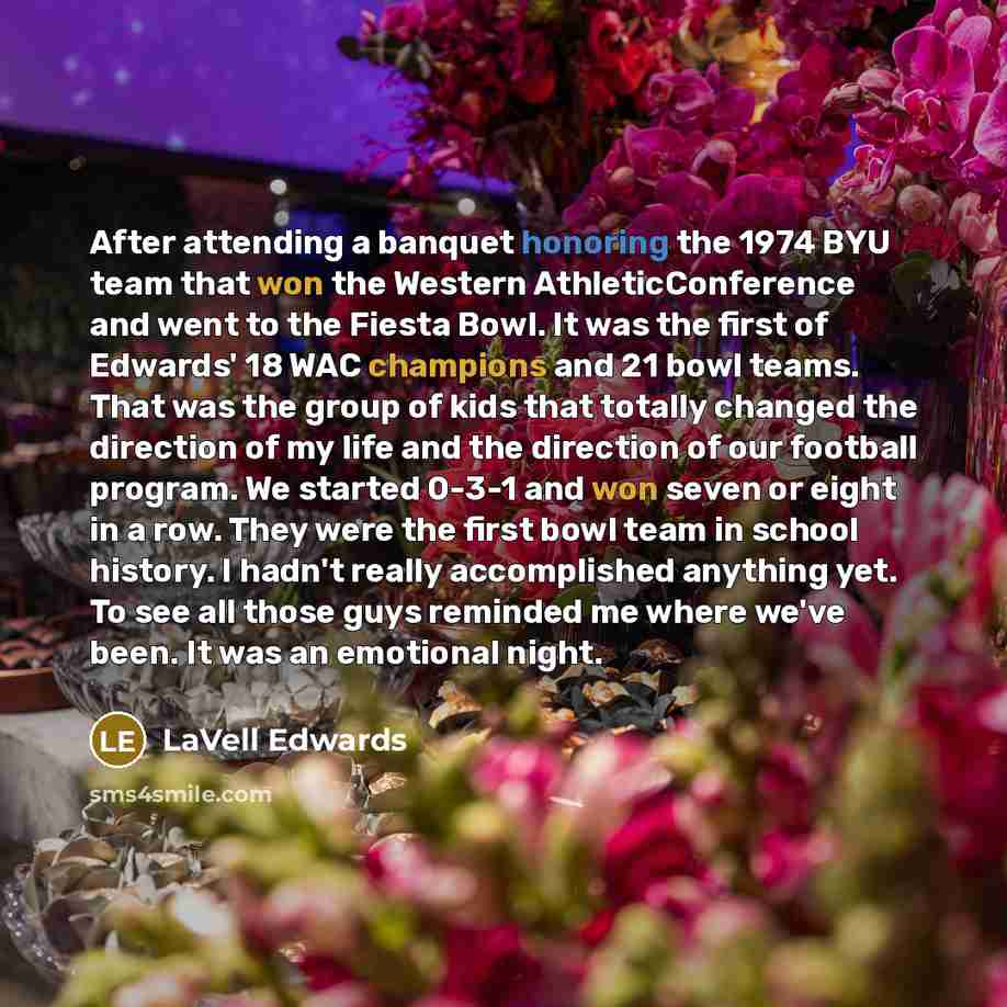 “After attending a banquet honoring the 1974 BYU team that won the Western AthleticConference and went to the Fiesta Bowl. It was the first of Edwards' 18 WAC champions and 21 bowl teams. That was the group of kids that totally changed the direction of my life and the direction of our football…” quote by LaVell Edwards