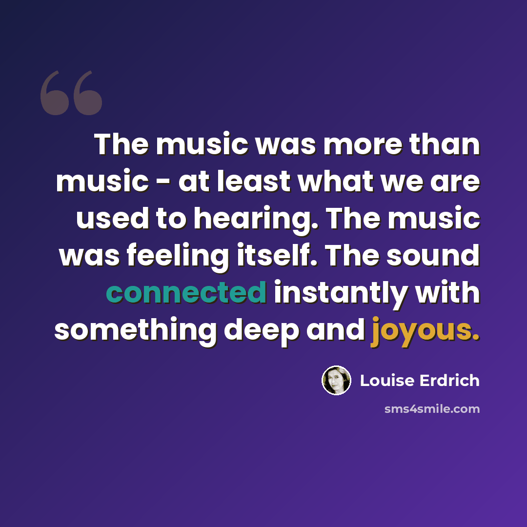 “The music was more than music - at least what we are used to hearing. The music was feeling itself. The sound connected instantly with something deep and joyous.” quote by Louise Erdrich