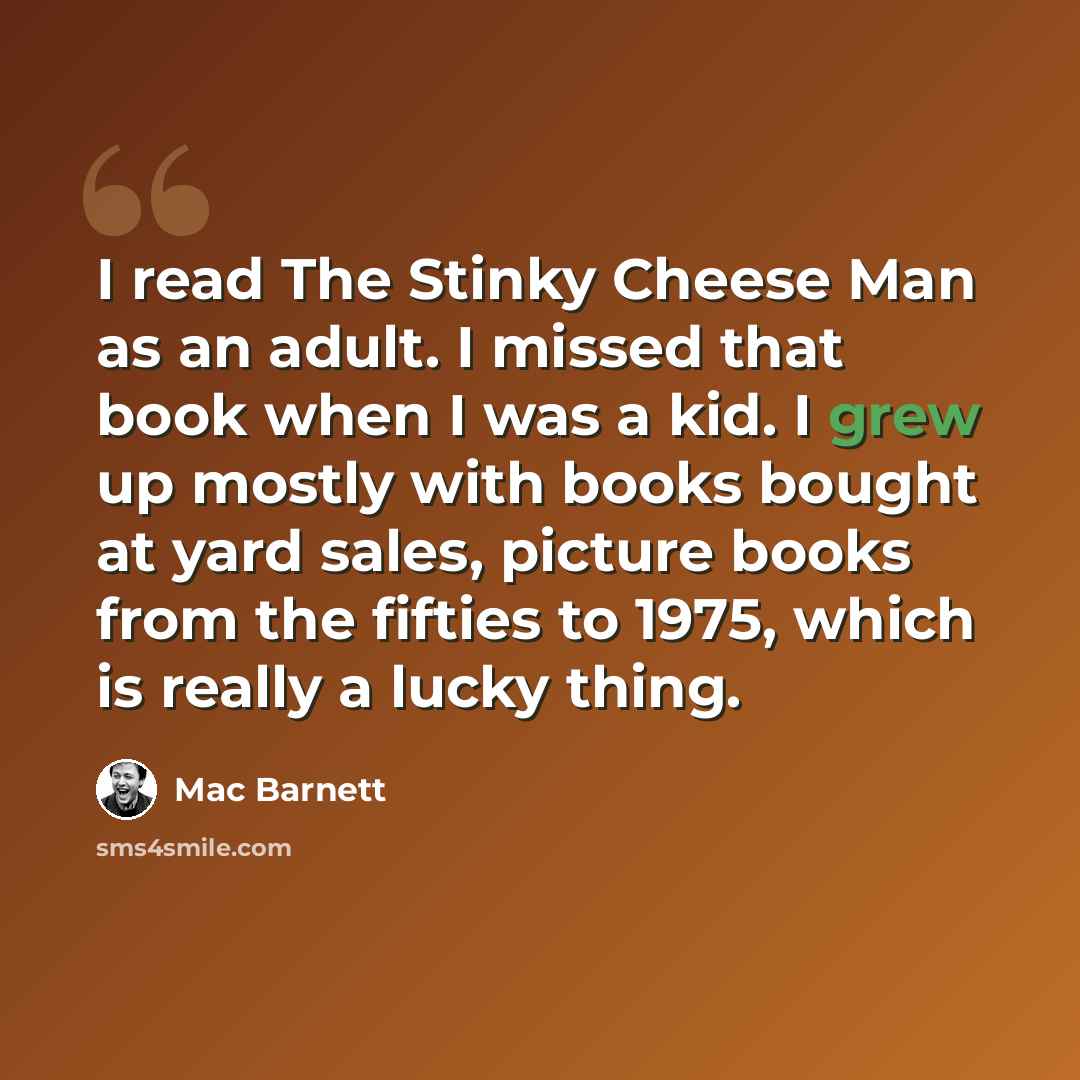 “I read The Stinky Cheese Man as an adult. I missed that book when I was a kid. I grew up mostly with books bought at yard sales, picture books from the fifties to 1975, which is really a lucky thing.” quote by Mac Barnett