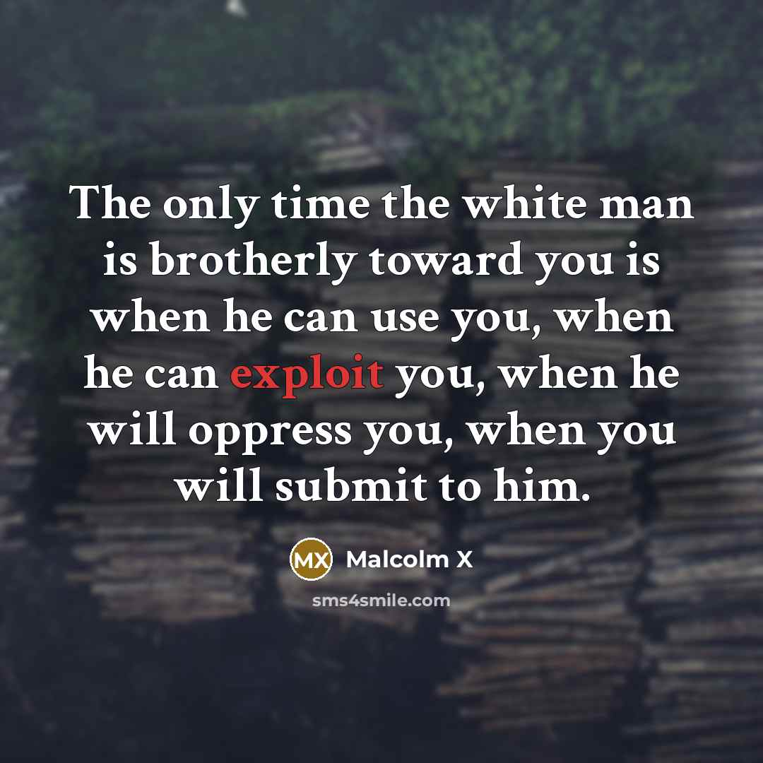 “The only time the white man is brotherly toward you is when he can use you, when he can exploit you, when he will oppress you, when you will submit to him.” quote by Malcolm X
