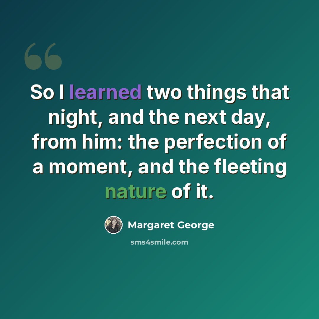 “So I learned two things that night, and the next day, from him: the perfection of a moment, and the fleeting nature of it.” quote by Margaret George
