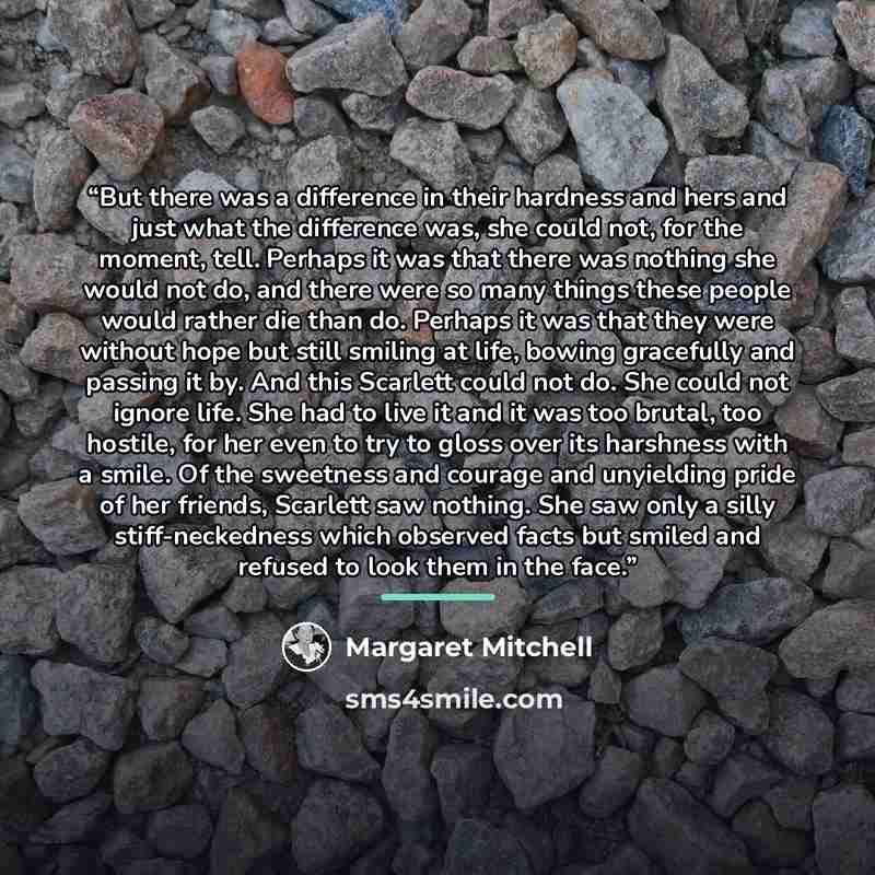 “But there was a difference in their hardness and hers and just what the difference was, she could not, for the moment, tell. Perhaps it was that there was nothing she would not do, and there were so many things these people would rather die than do. Perhaps it was that they were without hope but…” quote by Margaret Mitchell