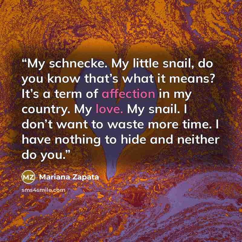 “My schnecke. My little snail, do you know that’s what it means? It’s a term of affection in my country. My love. My snail. I don’t want to waste more time. I have nothing to hide and neither do you.” quote by Mariana Zapata