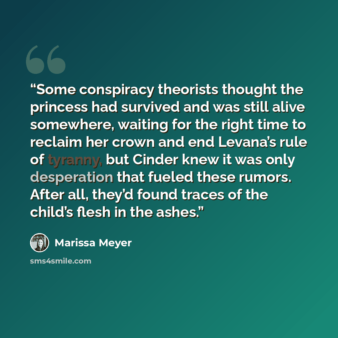 “Some conspiracy theorists thought the princess had survived and was still alive somewhere, waiting for the right time to reclaim her crown and end Levana’s rule of tyranny, but Cinder knew it was only desperation that fueled these rumors. After all, they’d found traces of the child’s flesh in the…” quote by Marissa Meyer