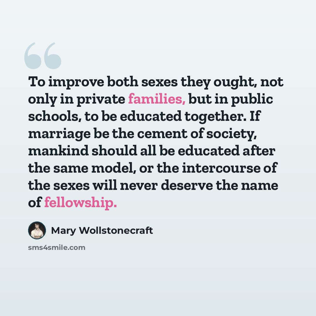 “To improve both sexes they ought, not only in private families, but in public schools, to be educated together. If marriage be the cement of society, mankind should all be educated after the same model, or the intercourse of the sexes will never deserve the name of fellowship.” quote by Mary Wollstonecraft