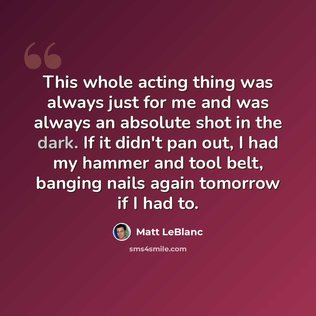 “This whole acting thing was always just for me and was always an absolute shot in the dark. If it didn't pan out, I had my hammer and tool belt, banging nails again tomorrow if I had to.” quote by Matt LeBlanc