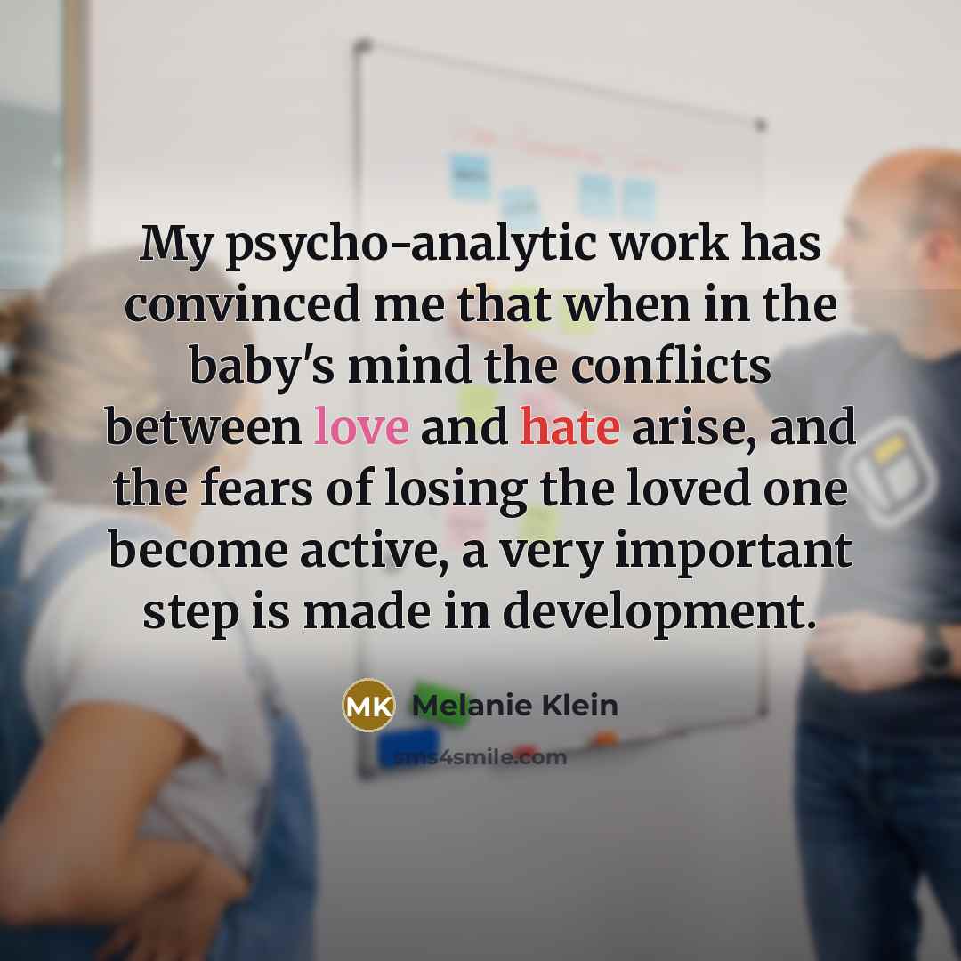 “My psycho-analytic work has convinced me that when in the baby's mind the conflicts between love and hate arise, and the fears of losing the loved one become active, a very important step is made in development.” quote by Melanie Klein
