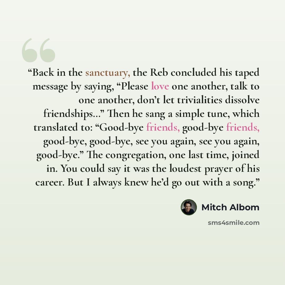 “Back in the sanctuary, the Reb concluded his taped message by saying, “Please love one another, talk to one another, don’t let trivialities dissolve friendships…” Then he sang a simple tune, which translated to: “Good-bye friends, good-bye friends, good-bye, good-bye, see you again, see you again…” quote by Mitch Albom