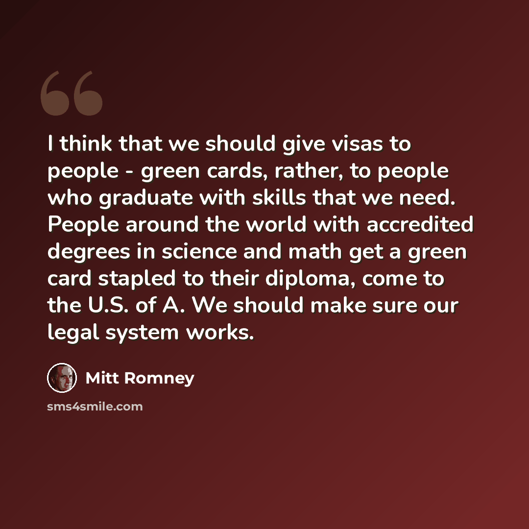 “I think that we should give visas to people - green cards, rather, to people who graduate with skills that we need. People around the world with accredited degrees in science and math get a green card stapled to their diploma, come to the U.S. of A. We should make sure our legal system works.” quote by Mitt Romney