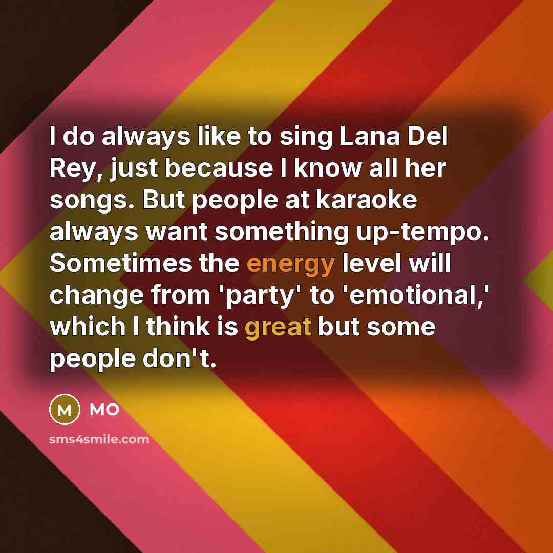 “I do always like to sing Lana Del Rey, just because I know all her songs. But people at karaoke always want something up-tempo. Sometimes the energy level will change from 'party' to 'emotional,' which I think is great but some people don't.” quote by MO