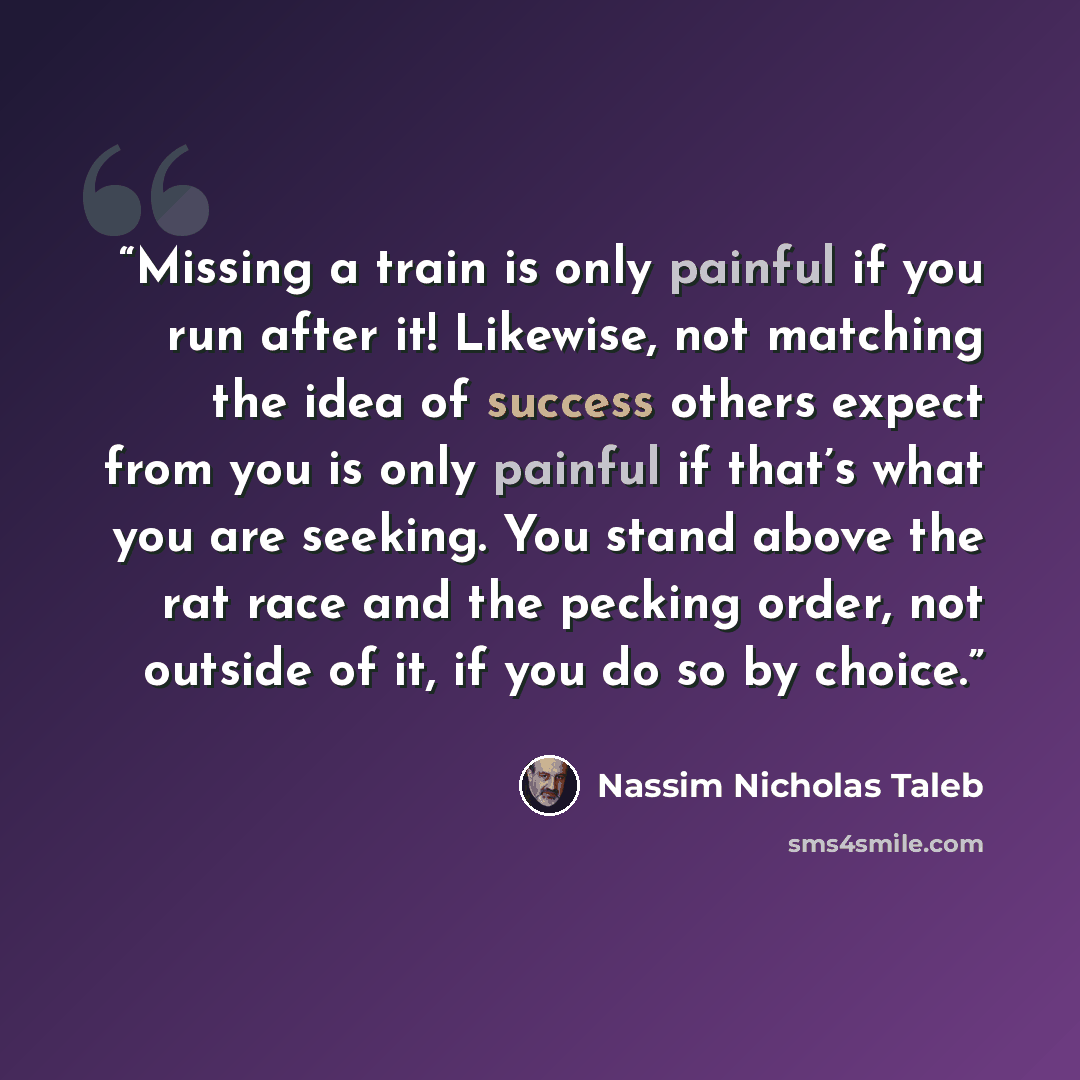 “Missing a train is only painful if you run after it! Likewise, not matching the idea of success others expect from you is only painful if that’s what you are seeking. You stand above the rat race and the pecking order, not outside of it, if you do so by choice.” quote by Nassim Nicholas Taleb