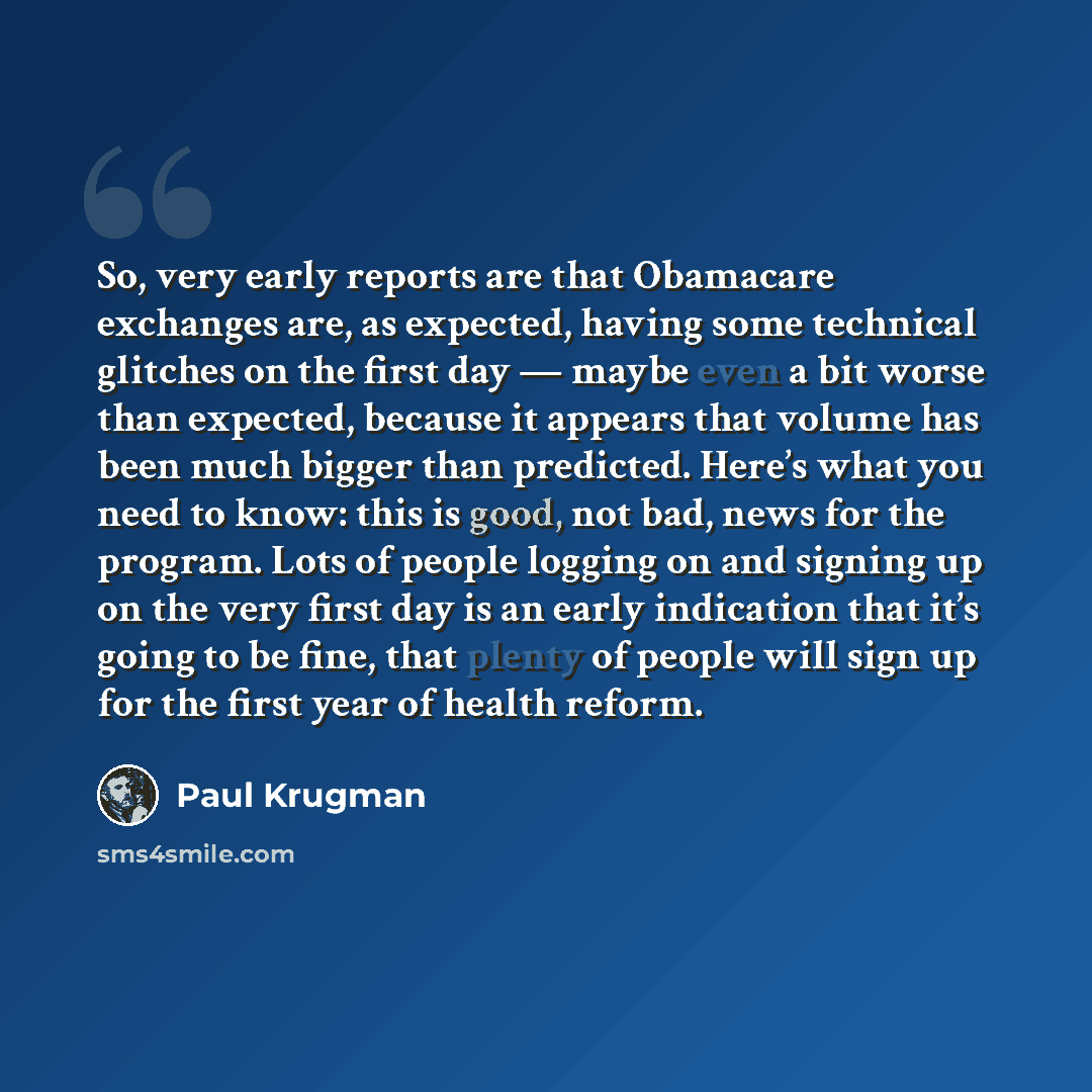 “So, very early reports are that Obamacare exchanges are, as expected, having some technical glitches on the first day — maybe even a bit worse than expected, because it appears that volume has been much bigger than predicted. Here’s what you need to know: this is good, not bad, news for the…” quote by Paul Krugman