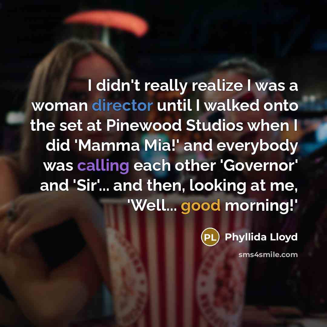 “I didn't really realize I was a woman director until I walked onto the set at Pinewood Studios when I did 'Mamma Mia!' and everybody was calling each other 'Governor' and 'Sir'... and then, looking at me, 'Well... good morning!'” quote by Phyllida Lloyd