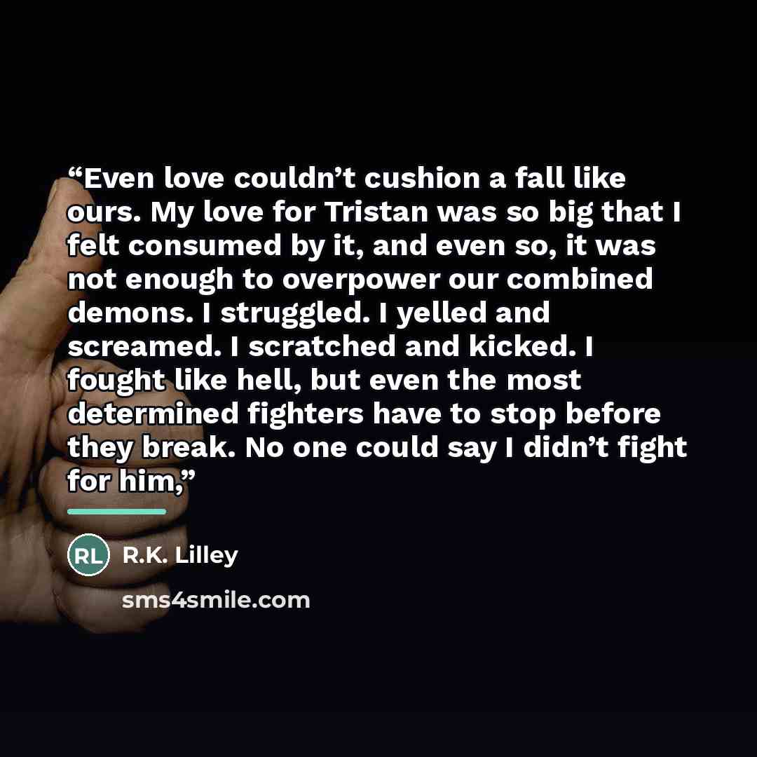 “Even love couldn’t cushion a fall like ours. My love for Tristan was so big that I felt consumed by it, and even so, it was not enough to overpower our combined demons. I struggled. I yelled and screamed. I scratched and kicked. I fought like hell, but even the most determined fighters have to…” quote by R.K. Lilley