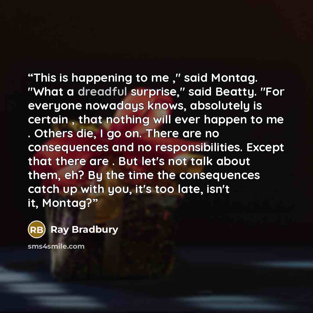 “This is happening to me ," said Montag. "What a dreadful surprise," said Beatty. "For everyone nowadays knows, absolutely is certain , that nothing will ever happen to me . Others die, I go on. There are no consequences and no responsibilities. Except that there are . But let's not talk about…” quote by Ray Bradbury