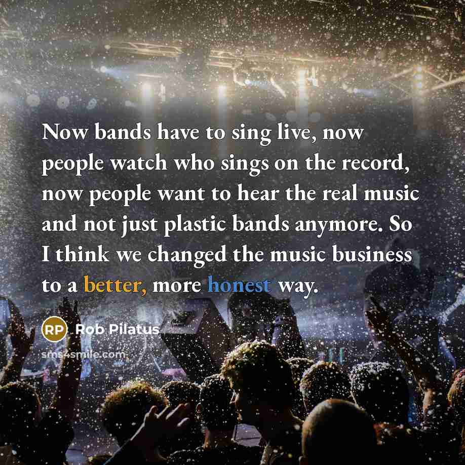 “Now bands have to sing live, now people watch who sings on the record, now people want to hear the real music and not just plastic bands anymore. So I think we changed the music business to a better, more honest way.” quote by Rob Pilatus