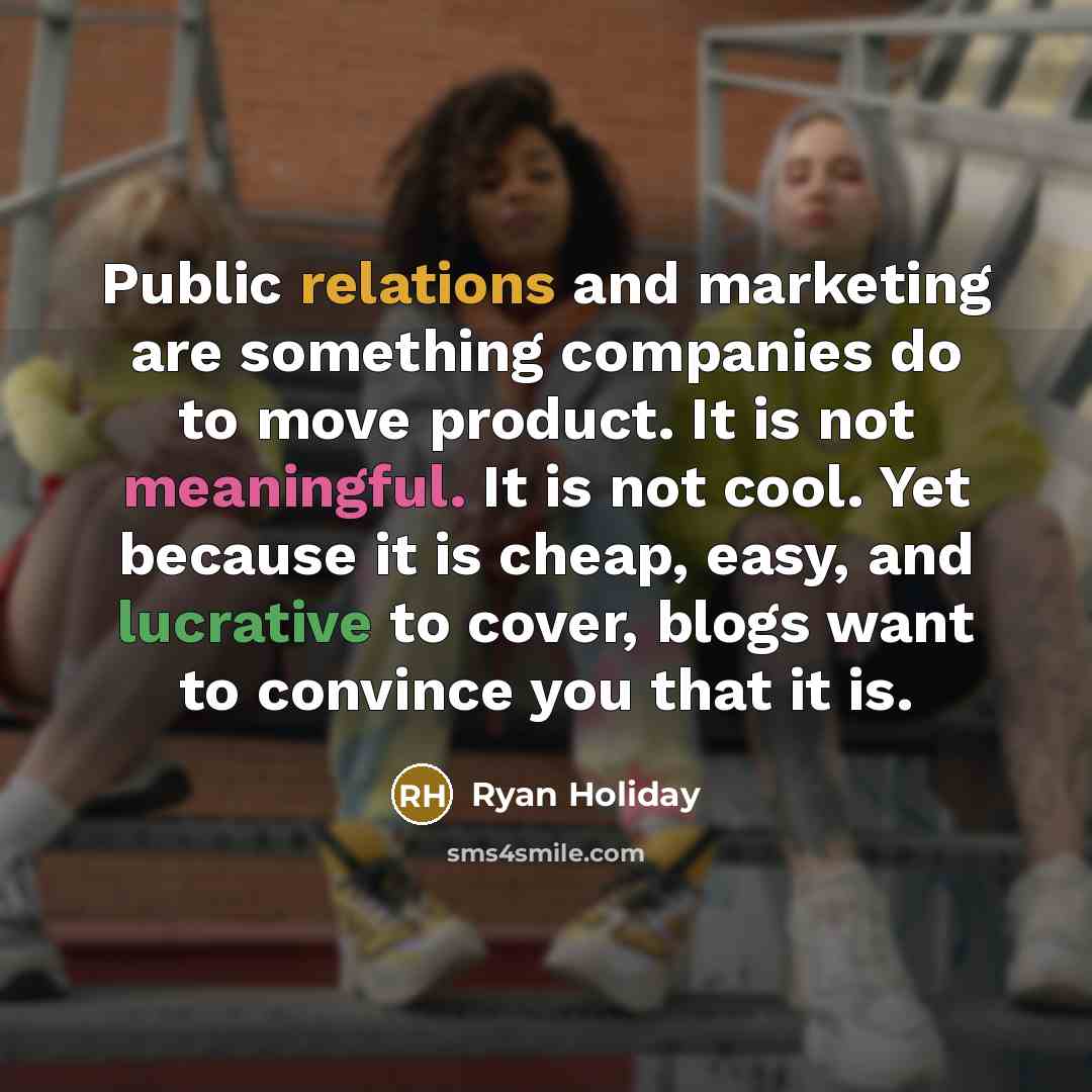 “Public relations and marketing are something companies do to move product. It is not meaningful. It is not cool. Yet because it is cheap, easy, and lucrative to cover, blogs want to convince you that it is.” quote by Ryan Holiday