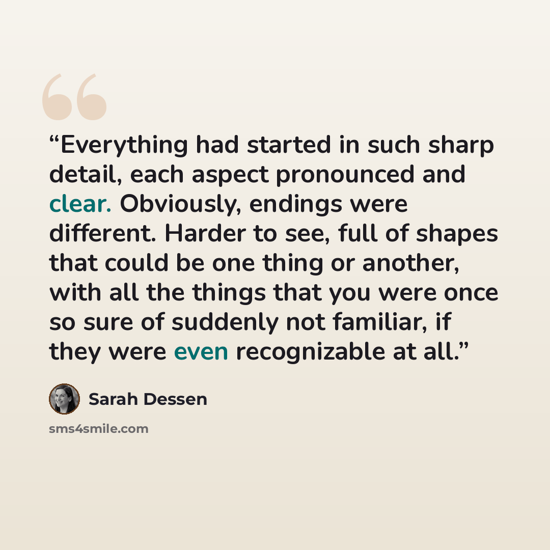“Everything had started in such sharp detail, each aspect pronounced and clear. Obviously, endings were different. Harder to see, full of shapes that could be one thing or another, with all the things that you were once so sure of suddenly not familiar, if they were even recognizable at all.” quote by Sarah Dessen