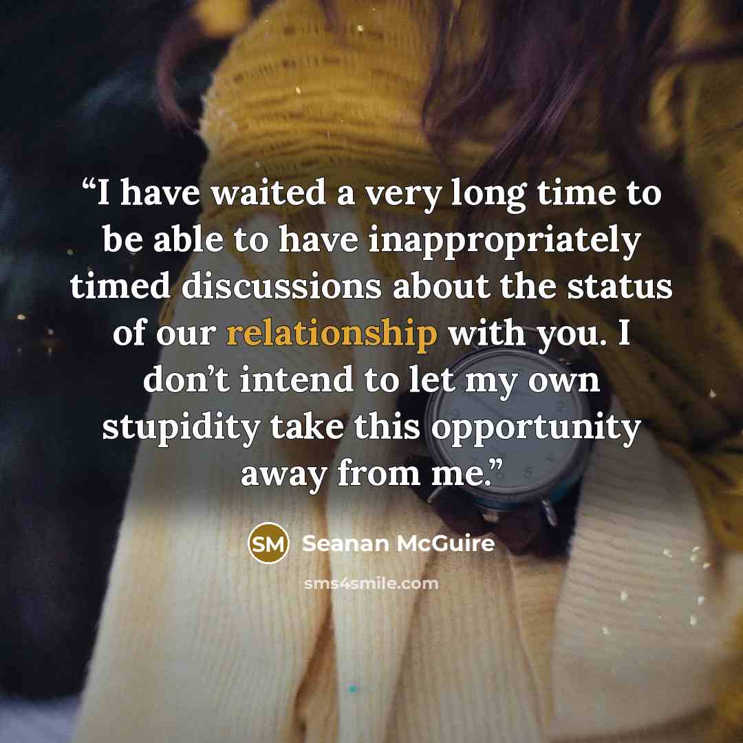 “I have waited a very long time to be able to have inappropriately timed discussions about the status of our relationship with you. I don’t intend to let my own stupidity take this opportunity away from me.” quote by Seanan McGuire