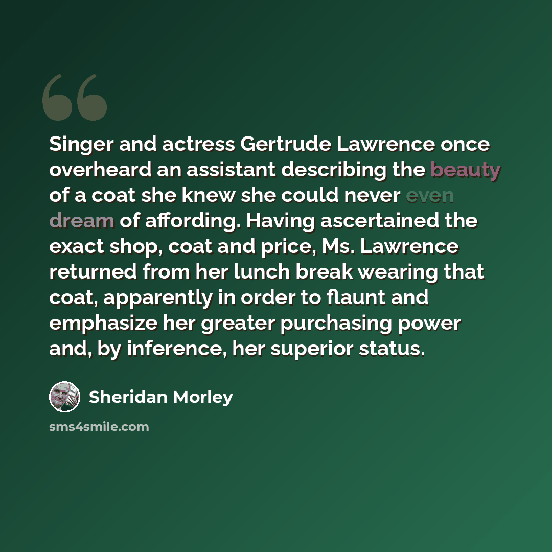 “Singer and actress Gertrude Lawrence once overheard an assistant describing the beauty of a coat she knew she could never even dream of affording. Having ascertained the exact shop, coat and price, Ms. Lawrence returned from her lunch break wearing that coat, apparently in order to flaunt and…” quote by Sheridan Morley