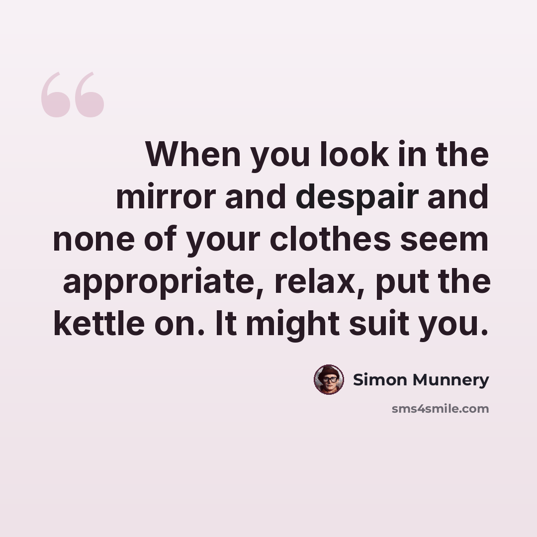 “When you look in the mirror and despair and none of your clothes seem appropriate, relax, put the kettle on. It might suit you.” quote by Simon Munnery