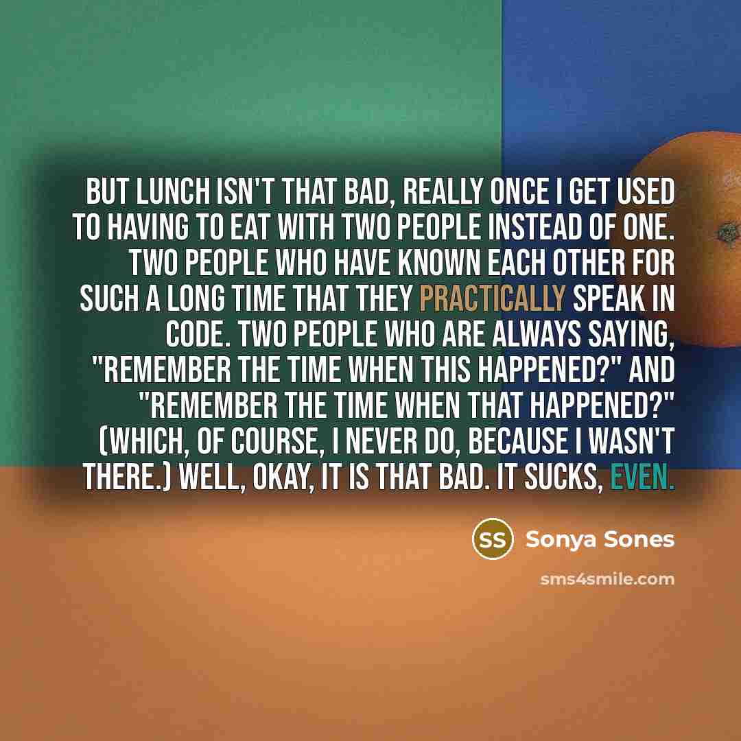 “But Lunch Isn't That Bad, Really Once I get used to having to eat with two people instead of one. Two people who have known each other for such a long time that they practically speak in code. Two people who are always saying, "Remember the time when this happened?" and "Remember the time when…” quote by Sonya Sones
