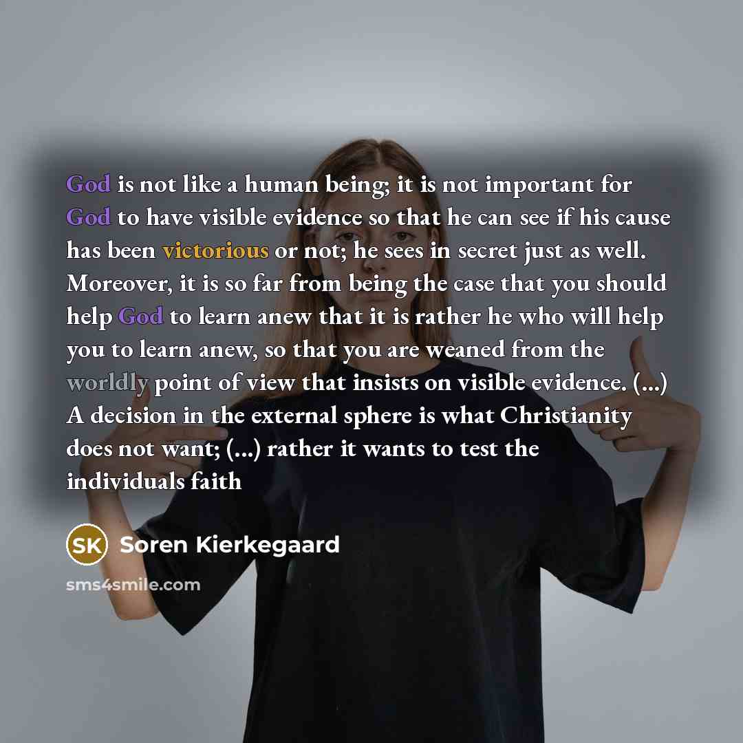 “God is not like a human being; it is not important for God to have visible evidence so that he can see if his cause has been victorious or not; he sees in secret just as well. Moreover, it is so far from being the case that you should help God to learn anew that it is rather he who will help you…” quote by Soren Kierkegaard