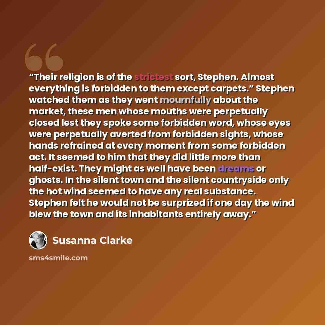 “Their religion is of the strictest sort, Stephen. Almost everything is forbidden to them except carpets.” Stephen watched them as they went mournfully about the market, these men whose mouths were perpetually closed lest they spoke some forbidden word, whose eyes were perpetually averted from…” quote by Susanna Clarke